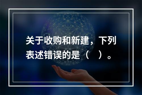 关于收购和新建，下列表述错误的是（　）。