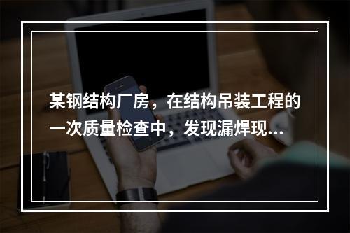 某钢结构厂房，在结构吊装工程的一次质量检查中，发现漏焊现象严