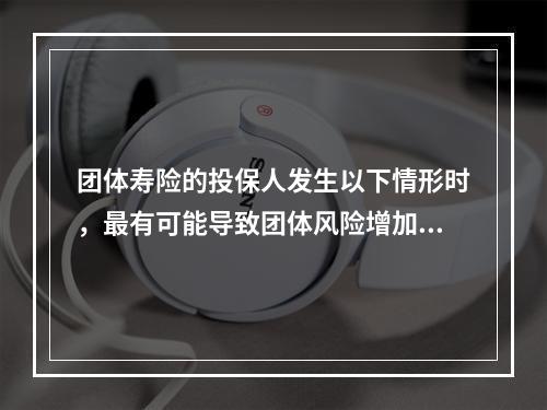 团体寿险的投保人发生以下情形时，最有可能导致团体风险增加的是