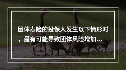 团体寿险的投保人发生以下情形时，最有可能导致团体风险增加的是