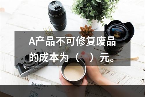 A产品不可修复废品的成本为（　）元。