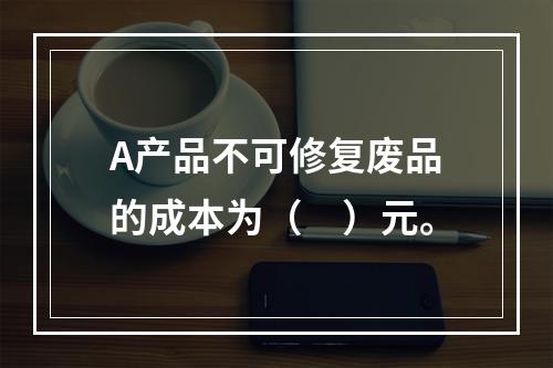 A产品不可修复废品的成本为（　）元。