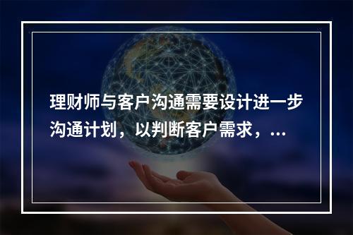 理财师与客户沟通需要设计进一步沟通计划，以判断客户需求，这一