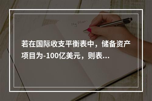 若在国际收支平衡表中，储备资产项目为-100亿美元，则表示该