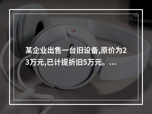 某企业出售一台旧设备,原价为23万元,已计提折旧5万元。出售