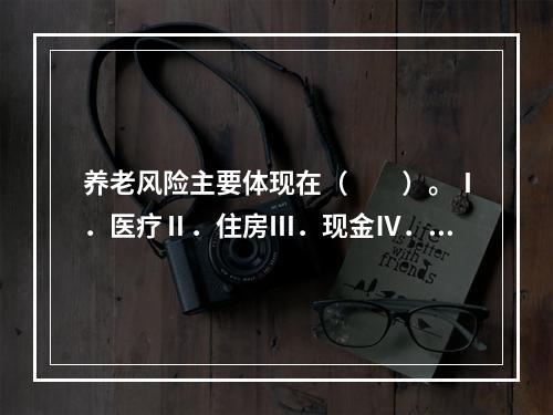 养老风险主要体现在（　　）。Ⅰ．医疗Ⅱ．住房Ⅲ．现金Ⅳ．基本