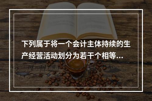 下列属于将一个会计主体持续的生产经营活动划分为若干个相等的会