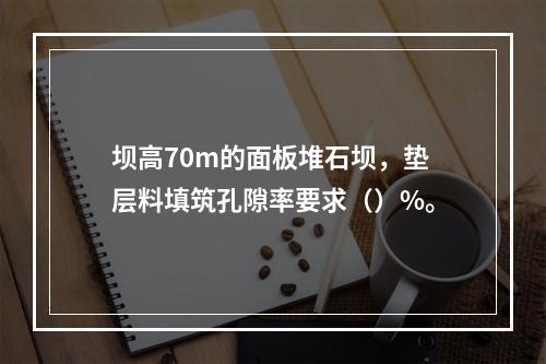 坝高70m的面板堆石坝，垫层料填筑孔隙率要求（）%。