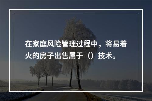 在家庭风险管理过程中，将易着火的房子出售属于（）技术。