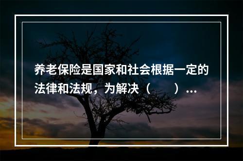 养老保险是国家和社会根据一定的法律和法规，为解决（　　）在达