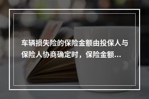 车辆损失险的保险金额由投保人与保险人协商确定时，保险金额应根