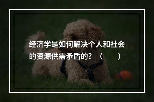 经济学是如何解决个人和社会的资源供需矛盾的？（　　）