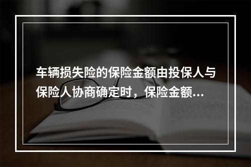 车辆损失险的保险金额由投保人与保险人协商确定时，保险金额应根