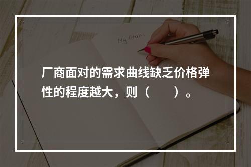 厂商面对的需求曲线缺乏价格弹性的程度越大，则（　　）。