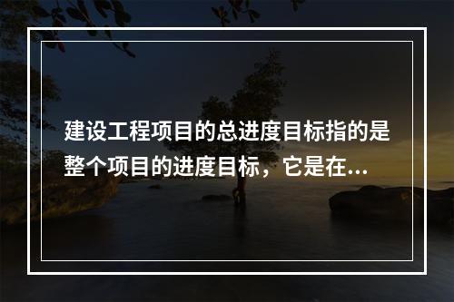 建设工程项目的总进度目标指的是整个项目的进度目标，它是在（　