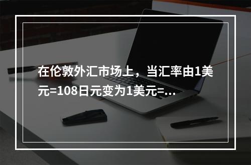 在伦敦外汇市场上，当汇率由1美元=108日元变为1美元=11