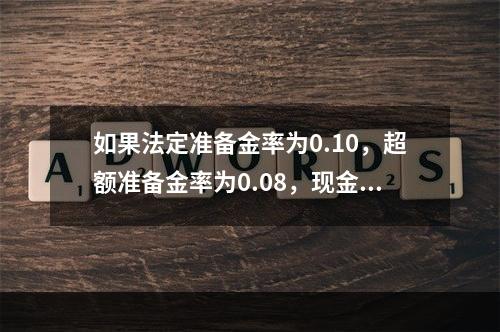 如果法定准备金率为0.10，超额准备金率为0.08，现金－存