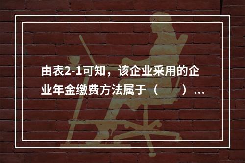 由表2-1可知，该企业采用的企业年金缴费方法属于（　　）。表