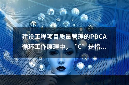 建设工程项目质量管理的PDCA循环工作原理中，“C”是指（　