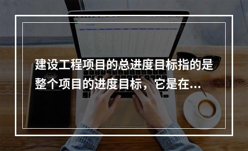 建设工程项目的总进度目标指的是整个项目的进度目标，它是在（　