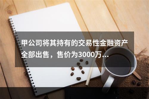 甲公司将其持有的交易性金融资产全部出售，售价为3000万元；