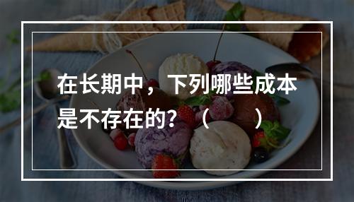 在长期中，下列哪些成本是不存在的？（　　）