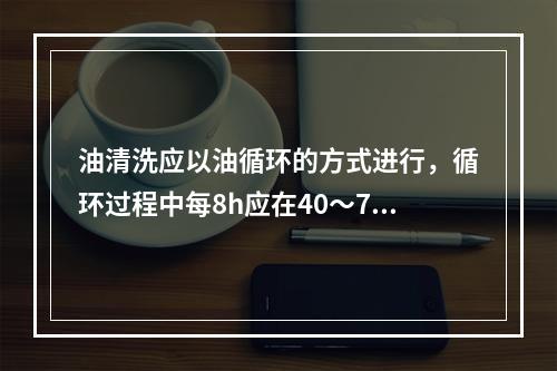 油清洗应以油循环的方式进行，循环过程中每8h应在40～70℃