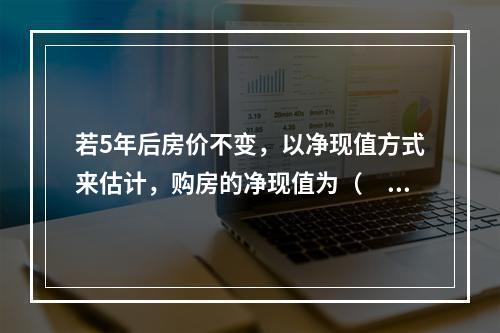 若5年后房价不变，以净现值方式来估计，购房的净现值为（　　）