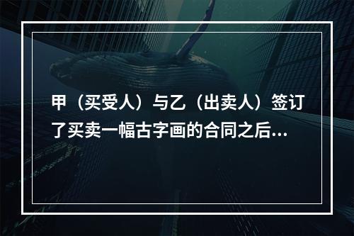 甲（买受人）与乙（出卖人）签订了买卖一幅古字画的合同之后，甲