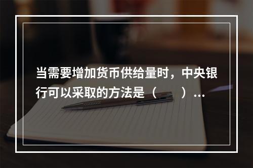 当需要增加货币供给量时，中央银行可以采取的方法是（　　）。