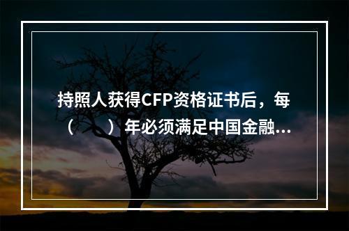 持照人获得CFP资格证书后，每（　　）年必须满足中国金融理财