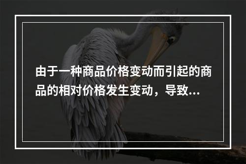 由于一种商品价格变动而引起的商品的相对价格发生变动，导致的消