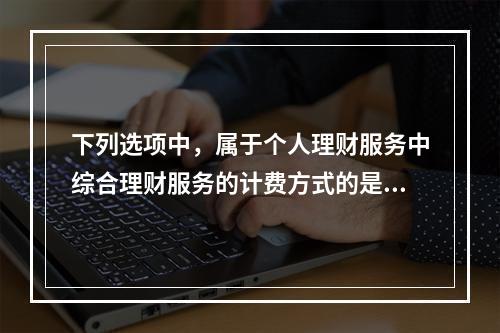 下列选项中，属于个人理财服务中综合理财服务的计费方式的是（　