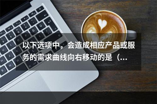 以下选项中，会造成相应产品或服务的需求曲线向右移动的是（　　