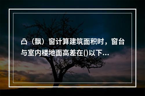 凸（飘）窗计算建筑面积时，窗台与室内楼地面高差在()以下且结