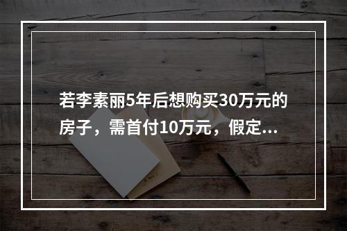 若李素丽5年后想购买30万元的房子，需首付10万元，假定李素