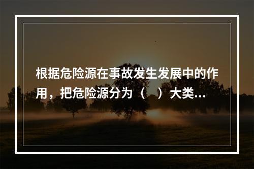 根据危险源在事故发生发展中的作用，把危险源分为（　）大类。