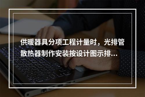 供暖器具分项工程计量时，光排管散热器制作安装按设计图示排管长