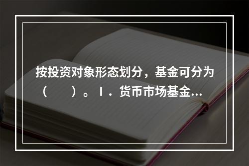 按投资对象形态划分，基金可分为（　　）。Ⅰ．货币市场基金Ⅱ．