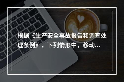 根据《生产安全事故报告和调查处理条例》，下列情形中，移动事故