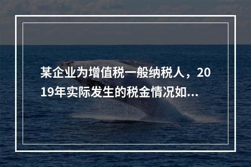 某企业为增值税一般纳税人，2019年实际发生的税金情况如下：