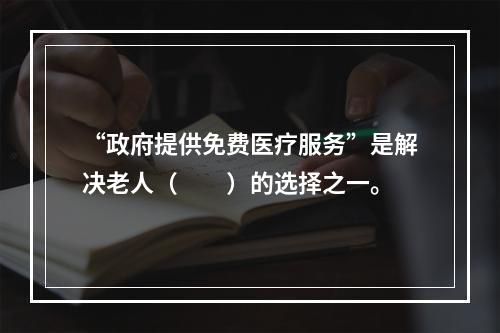 “政府提供免费医疗服务”是解决老人（　　）的选择之一。