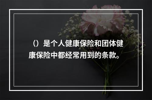 （）是个人健康保险和团体健康保险中都经常用到的条款。