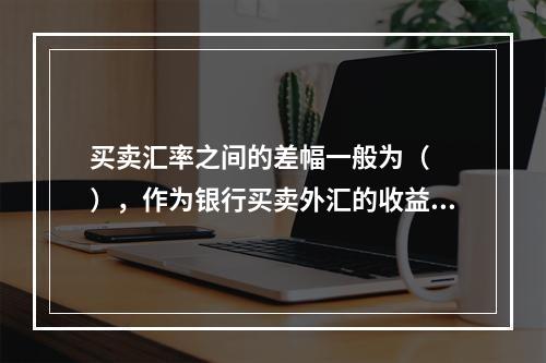 买卖汇率之间的差幅一般为（　　），作为银行买卖外汇的收益。