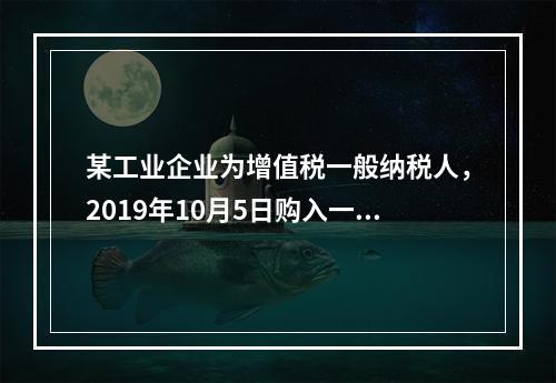 某工业企业为增值税一般纳税人，2019年10月5日购入一批材