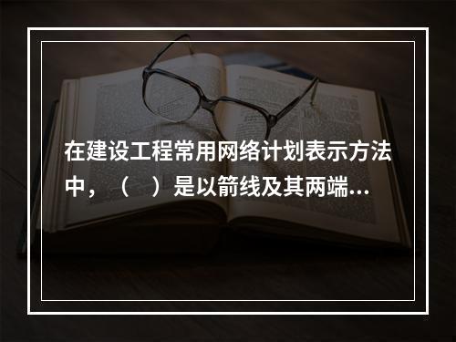 在建设工程常用网络计划表示方法中，（　）是以箭线及其两端节点