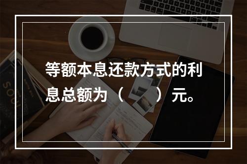 等额本息还款方式的利息总额为（　　）元。