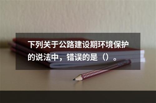 下列关于公路建设期环境保护的说法中，错误的是（）。