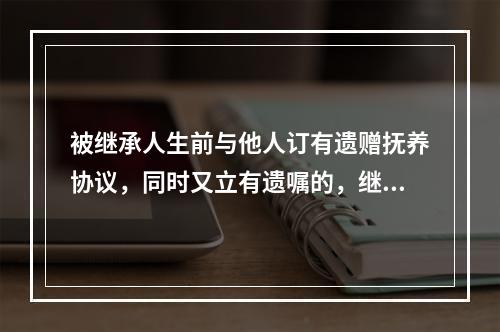 被继承人生前与他人订有遗赠抚养协议，同时又立有遗嘱的，继承开