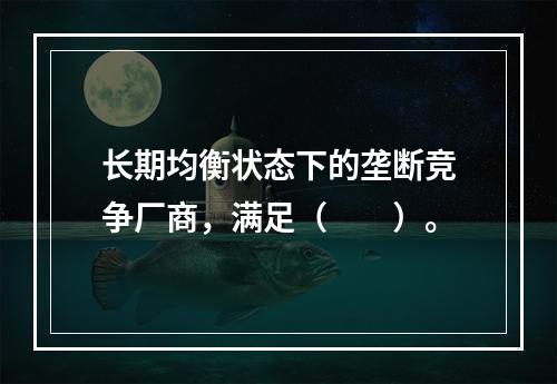 长期均衡状态下的垄断竞争厂商，满足（　　）。